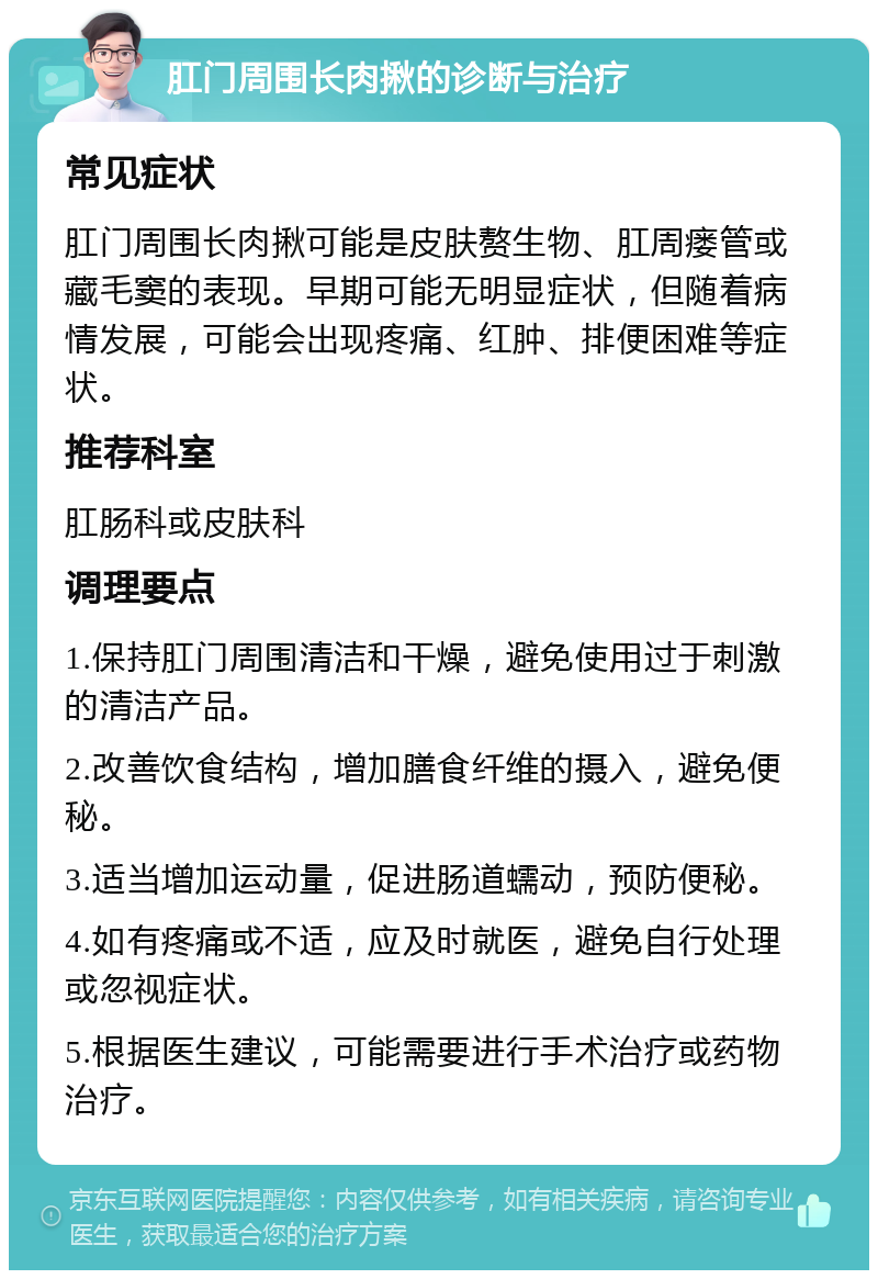 肛门周围长肉揪的诊断与治疗 常见症状 肛门周围长肉揪可能是皮肤赘生物、肛周瘘管或藏毛窦的表现。早期可能无明显症状，但随着病情发展，可能会出现疼痛、红肿、排便困难等症状。 推荐科室 肛肠科或皮肤科 调理要点 1.保持肛门周围清洁和干燥，避免使用过于刺激的清洁产品。 2.改善饮食结构，增加膳食纤维的摄入，避免便秘。 3.适当增加运动量，促进肠道蠕动，预防便秘。 4.如有疼痛或不适，应及时就医，避免自行处理或忽视症状。 5.根据医生建议，可能需要进行手术治疗或药物治疗。