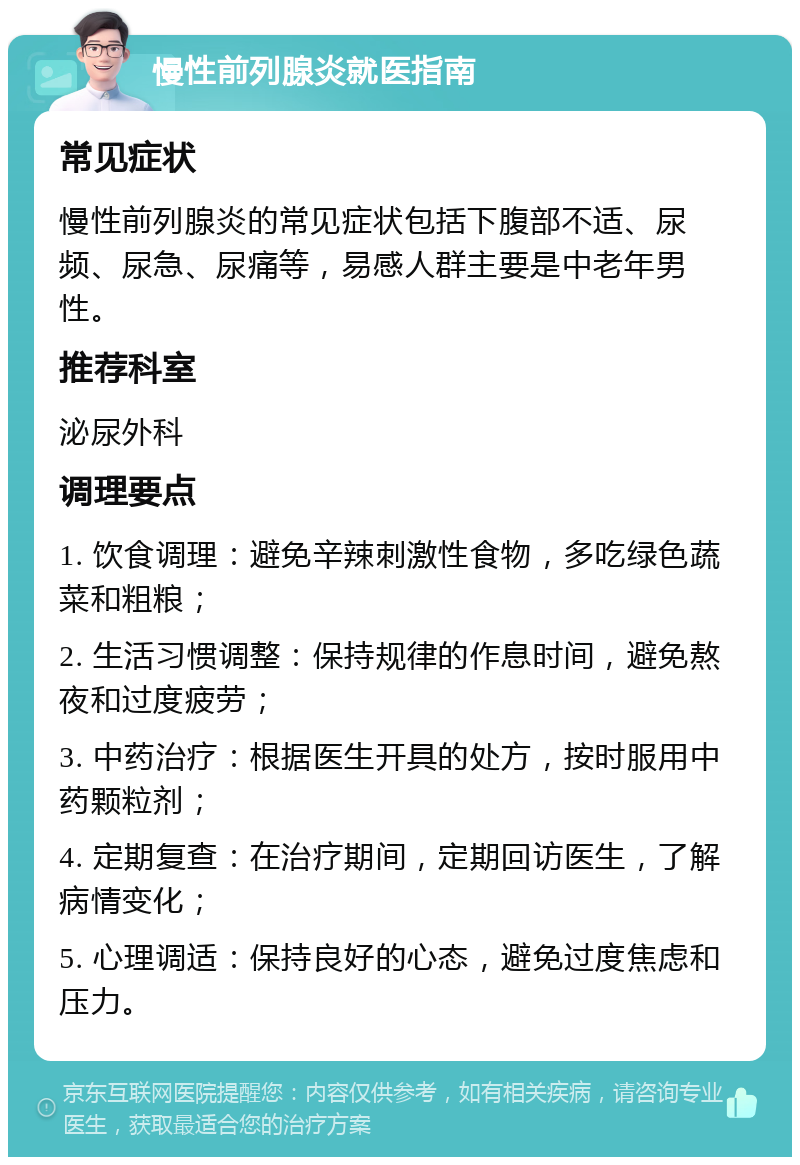 慢性前列腺炎就医指南 常见症状 慢性前列腺炎的常见症状包括下腹部不适、尿频、尿急、尿痛等，易感人群主要是中老年男性。 推荐科室 泌尿外科 调理要点 1. 饮食调理：避免辛辣刺激性食物，多吃绿色蔬菜和粗粮； 2. 生活习惯调整：保持规律的作息时间，避免熬夜和过度疲劳； 3. 中药治疗：根据医生开具的处方，按时服用中药颗粒剂； 4. 定期复查：在治疗期间，定期回访医生，了解病情变化； 5. 心理调适：保持良好的心态，避免过度焦虑和压力。