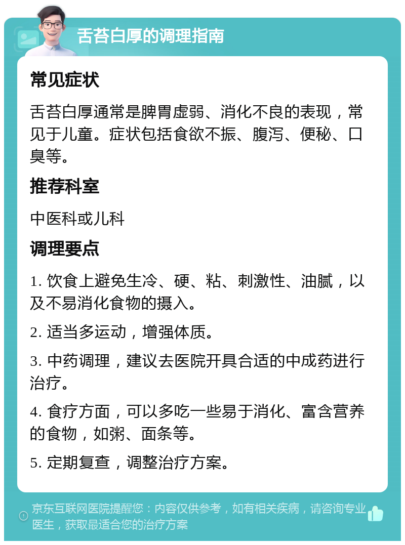 舌苔白厚的调理指南 常见症状 舌苔白厚通常是脾胃虚弱、消化不良的表现，常见于儿童。症状包括食欲不振、腹泻、便秘、口臭等。 推荐科室 中医科或儿科 调理要点 1. 饮食上避免生冷、硬、粘、刺激性、油腻，以及不易消化食物的摄入。 2. 适当多运动，增强体质。 3. 中药调理，建议去医院开具合适的中成药进行治疗。 4. 食疗方面，可以多吃一些易于消化、富含营养的食物，如粥、面条等。 5. 定期复查，调整治疗方案。