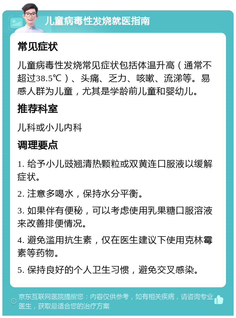 儿童病毒性发烧就医指南 常见症状 儿童病毒性发烧常见症状包括体温升高（通常不超过38.5℃）、头痛、乏力、咳嗽、流涕等。易感人群为儿童，尤其是学龄前儿童和婴幼儿。 推荐科室 儿科或小儿内科 调理要点 1. 给予小儿豉翘清热颗粒或双黄连口服液以缓解症状。 2. 注意多喝水，保持水分平衡。 3. 如果伴有便秘，可以考虑使用乳果糖口服溶液来改善排便情况。 4. 避免滥用抗生素，仅在医生建议下使用克林霉素等药物。 5. 保持良好的个人卫生习惯，避免交叉感染。