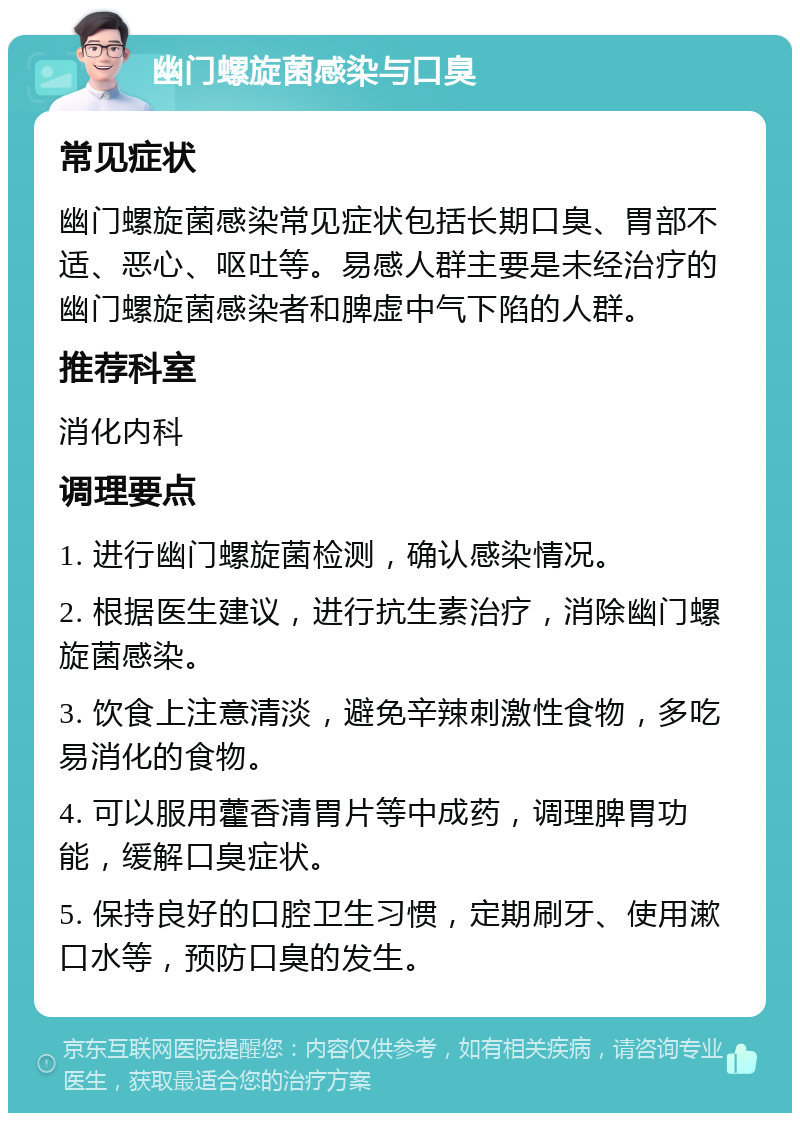 幽门螺旋菌感染与口臭 常见症状 幽门螺旋菌感染常见症状包括长期口臭、胃部不适、恶心、呕吐等。易感人群主要是未经治疗的幽门螺旋菌感染者和脾虚中气下陷的人群。 推荐科室 消化内科 调理要点 1. 进行幽门螺旋菌检测，确认感染情况。 2. 根据医生建议，进行抗生素治疗，消除幽门螺旋菌感染。 3. 饮食上注意清淡，避免辛辣刺激性食物，多吃易消化的食物。 4. 可以服用藿香清胃片等中成药，调理脾胃功能，缓解口臭症状。 5. 保持良好的口腔卫生习惯，定期刷牙、使用漱口水等，预防口臭的发生。