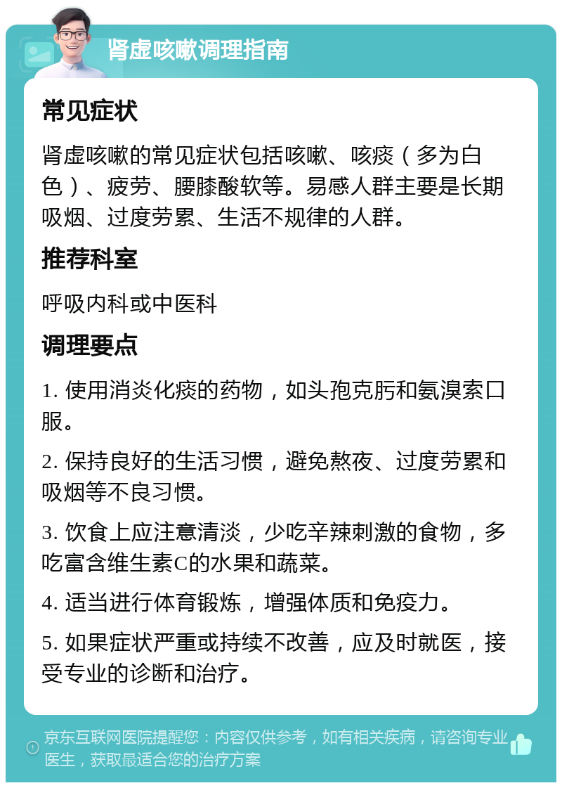 肾虚咳嗽调理指南 常见症状 肾虚咳嗽的常见症状包括咳嗽、咳痰（多为白色）、疲劳、腰膝酸软等。易感人群主要是长期吸烟、过度劳累、生活不规律的人群。 推荐科室 呼吸内科或中医科 调理要点 1. 使用消炎化痰的药物，如头孢克肟和氨溴索口服。 2. 保持良好的生活习惯，避免熬夜、过度劳累和吸烟等不良习惯。 3. 饮食上应注意清淡，少吃辛辣刺激的食物，多吃富含维生素C的水果和蔬菜。 4. 适当进行体育锻炼，增强体质和免疫力。 5. 如果症状严重或持续不改善，应及时就医，接受专业的诊断和治疗。