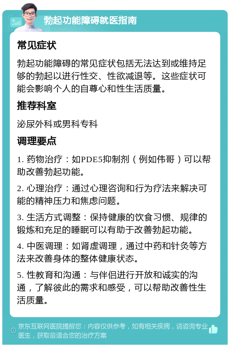 勃起功能障碍就医指南 常见症状 勃起功能障碍的常见症状包括无法达到或维持足够的勃起以进行性交、性欲减退等。这些症状可能会影响个人的自尊心和性生活质量。 推荐科室 泌尿外科或男科专科 调理要点 1. 药物治疗：如PDE5抑制剂（例如伟哥）可以帮助改善勃起功能。 2. 心理治疗：通过心理咨询和行为疗法来解决可能的精神压力和焦虑问题。 3. 生活方式调整：保持健康的饮食习惯、规律的锻炼和充足的睡眠可以有助于改善勃起功能。 4. 中医调理：如肾虚调理，通过中药和针灸等方法来改善身体的整体健康状态。 5. 性教育和沟通：与伴侣进行开放和诚实的沟通，了解彼此的需求和感受，可以帮助改善性生活质量。