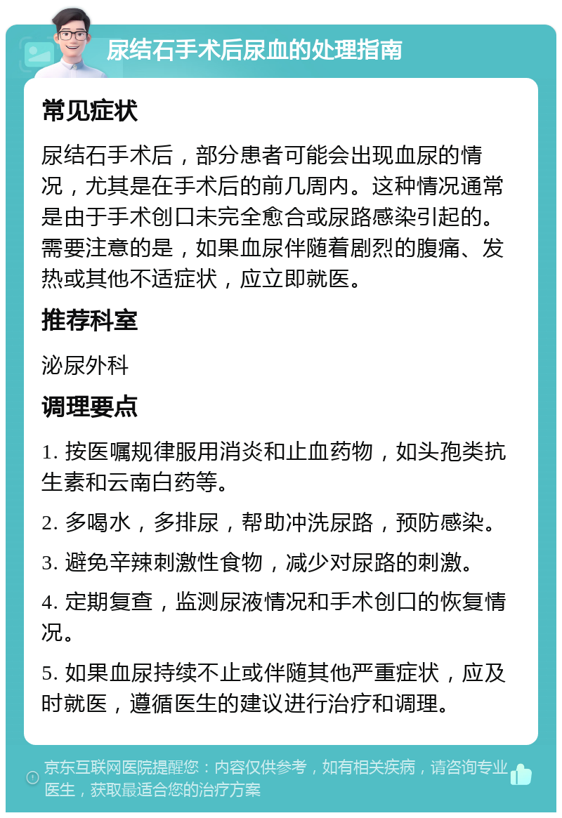 尿结石手术后尿血的处理指南 常见症状 尿结石手术后，部分患者可能会出现血尿的情况，尤其是在手术后的前几周内。这种情况通常是由于手术创口未完全愈合或尿路感染引起的。需要注意的是，如果血尿伴随着剧烈的腹痛、发热或其他不适症状，应立即就医。 推荐科室 泌尿外科 调理要点 1. 按医嘱规律服用消炎和止血药物，如头孢类抗生素和云南白药等。 2. 多喝水，多排尿，帮助冲洗尿路，预防感染。 3. 避免辛辣刺激性食物，减少对尿路的刺激。 4. 定期复查，监测尿液情况和手术创口的恢复情况。 5. 如果血尿持续不止或伴随其他严重症状，应及时就医，遵循医生的建议进行治疗和调理。