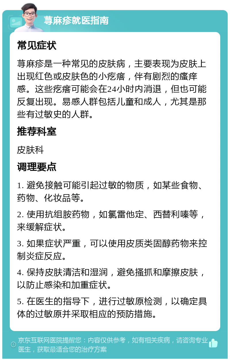 荨麻疹就医指南 常见症状 荨麻疹是一种常见的皮肤病，主要表现为皮肤上出现红色或皮肤色的小疙瘩，伴有剧烈的瘙痒感。这些疙瘩可能会在24小时内消退，但也可能反复出现。易感人群包括儿童和成人，尤其是那些有过敏史的人群。 推荐科室 皮肤科 调理要点 1. 避免接触可能引起过敏的物质，如某些食物、药物、化妆品等。 2. 使用抗组胺药物，如氯雷他定、西替利嗪等，来缓解症状。 3. 如果症状严重，可以使用皮质类固醇药物来控制炎症反应。 4. 保持皮肤清洁和湿润，避免搔抓和摩擦皮肤，以防止感染和加重症状。 5. 在医生的指导下，进行过敏原检测，以确定具体的过敏原并采取相应的预防措施。