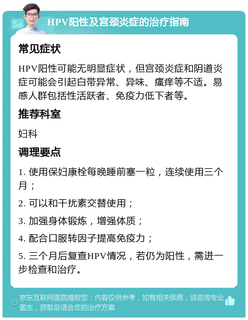 HPV阳性及宫颈炎症的治疗指南 常见症状 HPV阳性可能无明显症状，但宫颈炎症和阴道炎症可能会引起白带异常、异味、瘙痒等不适。易感人群包括性活跃者、免疫力低下者等。 推荐科室 妇科 调理要点 1. 使用保妇康栓每晚睡前塞一粒，连续使用三个月； 2. 可以和干扰素交替使用； 3. 加强身体锻炼，增强体质； 4. 配合口服转因子提高免疫力； 5. 三个月后复查HPV情况，若仍为阳性，需进一步检查和治疗。