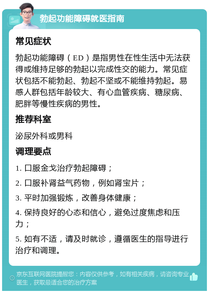 勃起功能障碍就医指南 常见症状 勃起功能障碍（ED）是指男性在性生活中无法获得或维持足够的勃起以完成性交的能力。常见症状包括不能勃起、勃起不坚或不能维持勃起。易感人群包括年龄较大、有心血管疾病、糖尿病、肥胖等慢性疾病的男性。 推荐科室 泌尿外科或男科 调理要点 1. 口服金戈治疗勃起障碍； 2. 口服补肾益气药物，例如肾宝片； 3. 平时加强锻炼，改善身体健康； 4. 保持良好的心态和信心，避免过度焦虑和压力； 5. 如有不适，请及时就诊，遵循医生的指导进行治疗和调理。