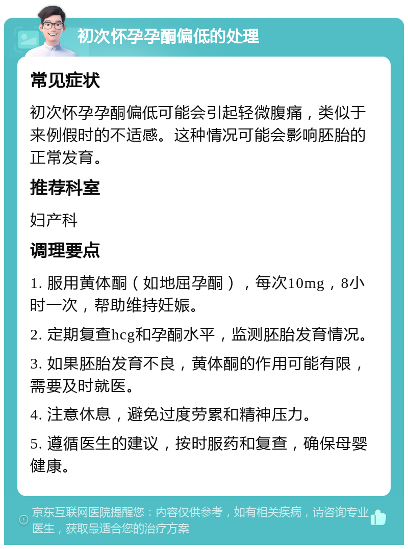 初次怀孕孕酮偏低的处理 常见症状 初次怀孕孕酮偏低可能会引起轻微腹痛，类似于来例假时的不适感。这种情况可能会影响胚胎的正常发育。 推荐科室 妇产科 调理要点 1. 服用黄体酮（如地屈孕酮），每次10mg，8小时一次，帮助维持妊娠。 2. 定期复查hcg和孕酮水平，监测胚胎发育情况。 3. 如果胚胎发育不良，黄体酮的作用可能有限，需要及时就医。 4. 注意休息，避免过度劳累和精神压力。 5. 遵循医生的建议，按时服药和复查，确保母婴健康。