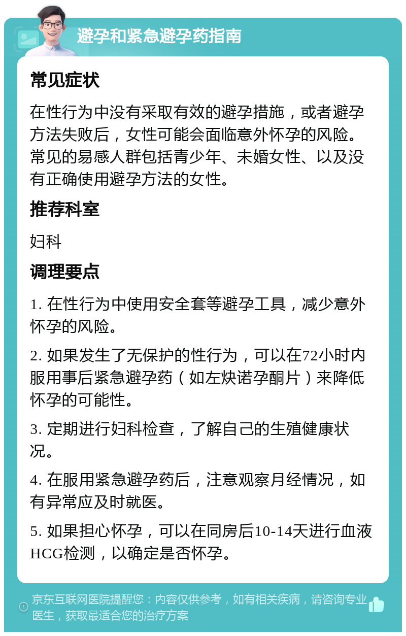 避孕和紧急避孕药指南 常见症状 在性行为中没有采取有效的避孕措施，或者避孕方法失败后，女性可能会面临意外怀孕的风险。常见的易感人群包括青少年、未婚女性、以及没有正确使用避孕方法的女性。 推荐科室 妇科 调理要点 1. 在性行为中使用安全套等避孕工具，减少意外怀孕的风险。 2. 如果发生了无保护的性行为，可以在72小时内服用事后紧急避孕药（如左炔诺孕酮片）来降低怀孕的可能性。 3. 定期进行妇科检查，了解自己的生殖健康状况。 4. 在服用紧急避孕药后，注意观察月经情况，如有异常应及时就医。 5. 如果担心怀孕，可以在同房后10-14天进行血液HCG检测，以确定是否怀孕。