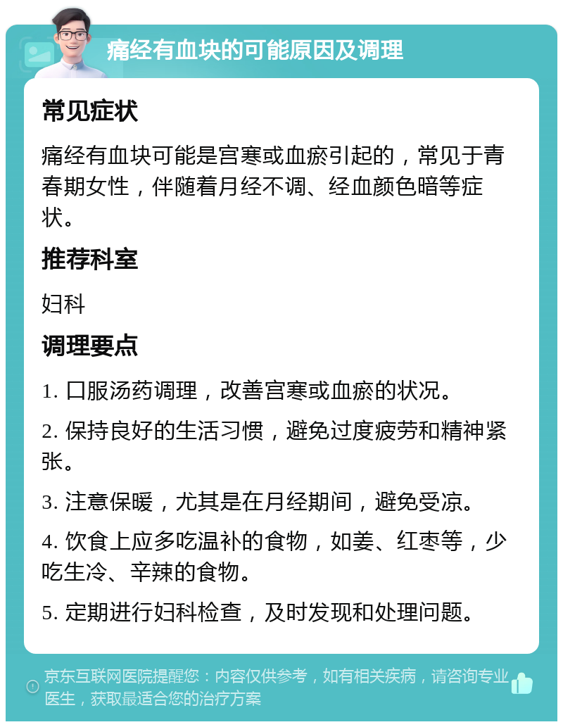 痛经有血块的可能原因及调理 常见症状 痛经有血块可能是宫寒或血瘀引起的，常见于青春期女性，伴随着月经不调、经血颜色暗等症状。 推荐科室 妇科 调理要点 1. 口服汤药调理，改善宫寒或血瘀的状况。 2. 保持良好的生活习惯，避免过度疲劳和精神紧张。 3. 注意保暖，尤其是在月经期间，避免受凉。 4. 饮食上应多吃温补的食物，如姜、红枣等，少吃生冷、辛辣的食物。 5. 定期进行妇科检查，及时发现和处理问题。