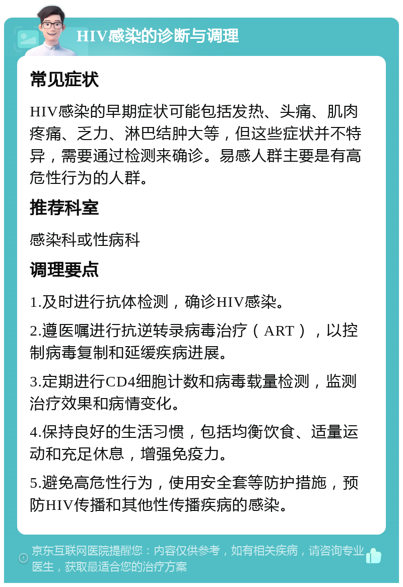 HIV感染的诊断与调理 常见症状 HIV感染的早期症状可能包括发热、头痛、肌肉疼痛、乏力、淋巴结肿大等，但这些症状并不特异，需要通过检测来确诊。易感人群主要是有高危性行为的人群。 推荐科室 感染科或性病科 调理要点 1.及时进行抗体检测，确诊HIV感染。 2.遵医嘱进行抗逆转录病毒治疗（ART），以控制病毒复制和延缓疾病进展。 3.定期进行CD4细胞计数和病毒载量检测，监测治疗效果和病情变化。 4.保持良好的生活习惯，包括均衡饮食、适量运动和充足休息，增强免疫力。 5.避免高危性行为，使用安全套等防护措施，预防HIV传播和其他性传播疾病的感染。