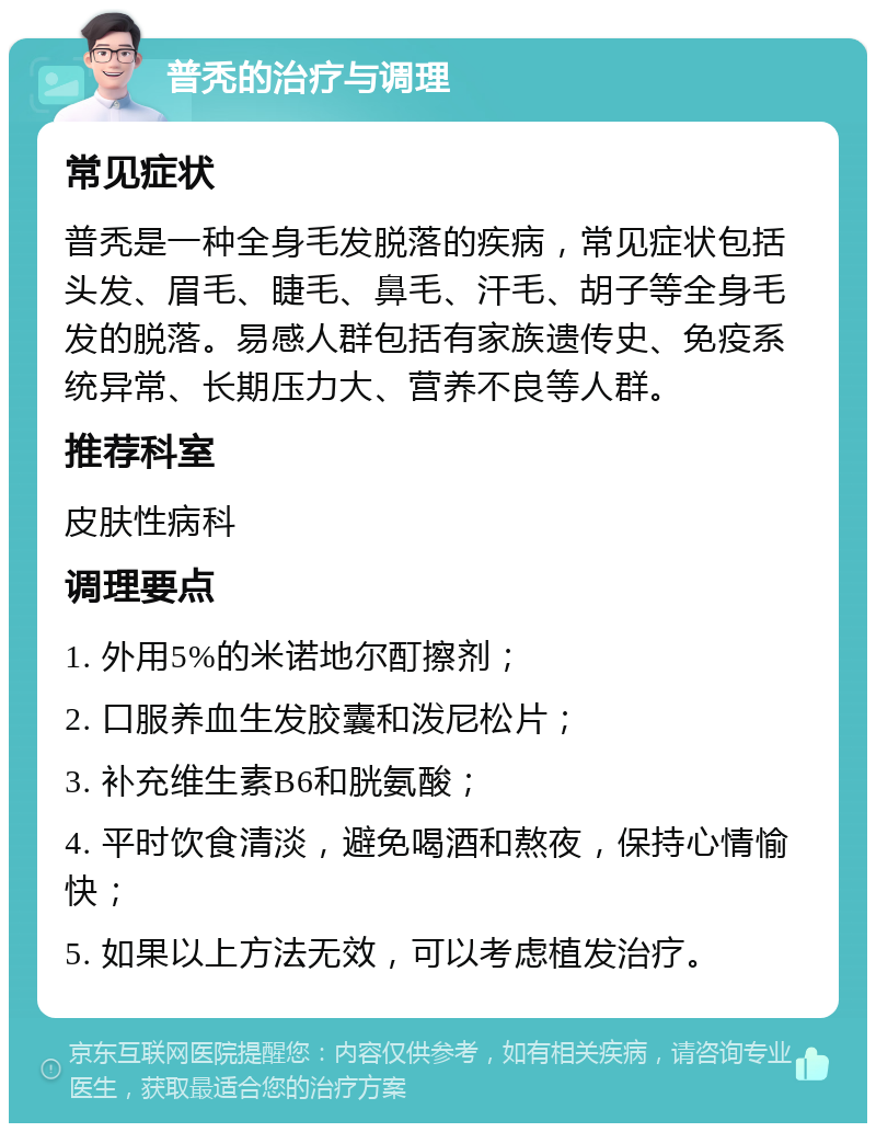 普秃的治疗与调理 常见症状 普秃是一种全身毛发脱落的疾病，常见症状包括头发、眉毛、睫毛、鼻毛、汗毛、胡子等全身毛发的脱落。易感人群包括有家族遗传史、免疫系统异常、长期压力大、营养不良等人群。 推荐科室 皮肤性病科 调理要点 1. 外用5%的米诺地尔酊擦剂； 2. 口服养血生发胶囊和泼尼松片； 3. 补充维生素B6和胱氨酸； 4. 平时饮食清淡，避免喝酒和熬夜，保持心情愉快； 5. 如果以上方法无效，可以考虑植发治疗。