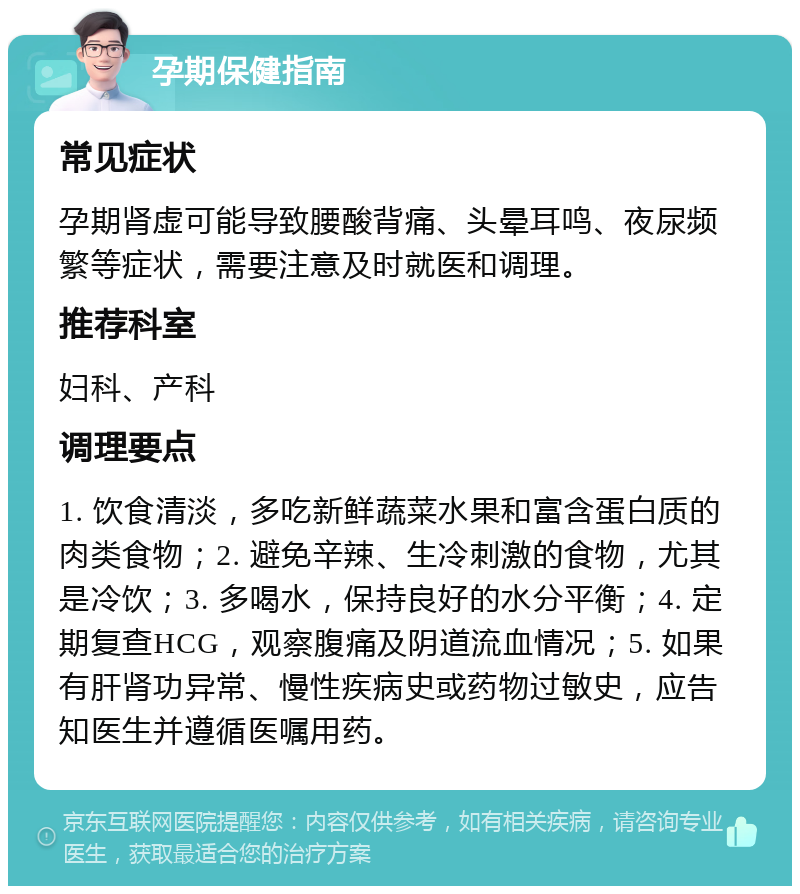 孕期保健指南 常见症状 孕期肾虚可能导致腰酸背痛、头晕耳鸣、夜尿频繁等症状，需要注意及时就医和调理。 推荐科室 妇科、产科 调理要点 1. 饮食清淡，多吃新鲜蔬菜水果和富含蛋白质的肉类食物；2. 避免辛辣、生冷刺激的食物，尤其是冷饮；3. 多喝水，保持良好的水分平衡；4. 定期复查HCG，观察腹痛及阴道流血情况；5. 如果有肝肾功异常、慢性疾病史或药物过敏史，应告知医生并遵循医嘱用药。