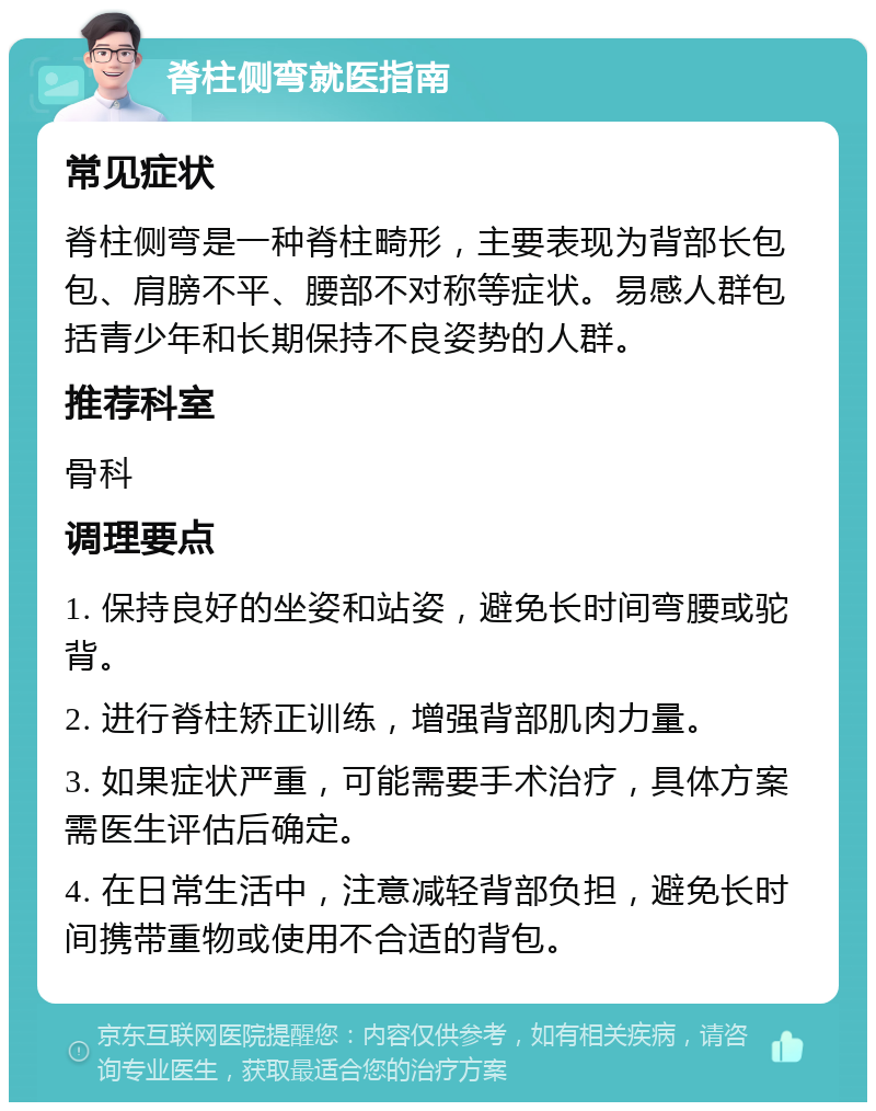 脊柱侧弯就医指南 常见症状 脊柱侧弯是一种脊柱畸形，主要表现为背部长包包、肩膀不平、腰部不对称等症状。易感人群包括青少年和长期保持不良姿势的人群。 推荐科室 骨科 调理要点 1. 保持良好的坐姿和站姿，避免长时间弯腰或驼背。 2. 进行脊柱矫正训练，增强背部肌肉力量。 3. 如果症状严重，可能需要手术治疗，具体方案需医生评估后确定。 4. 在日常生活中，注意减轻背部负担，避免长时间携带重物或使用不合适的背包。