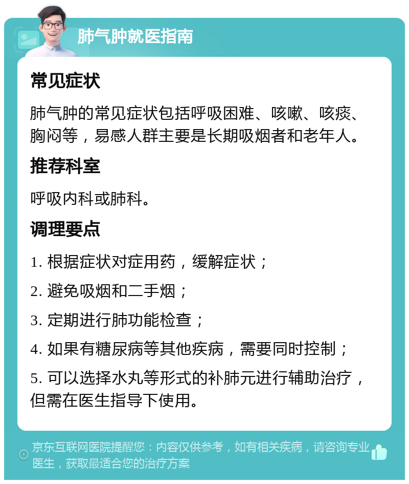 肺气肿就医指南 常见症状 肺气肿的常见症状包括呼吸困难、咳嗽、咳痰、胸闷等，易感人群主要是长期吸烟者和老年人。 推荐科室 呼吸内科或肺科。 调理要点 1. 根据症状对症用药，缓解症状； 2. 避免吸烟和二手烟； 3. 定期进行肺功能检查； 4. 如果有糖尿病等其他疾病，需要同时控制； 5. 可以选择水丸等形式的补肺元进行辅助治疗，但需在医生指导下使用。