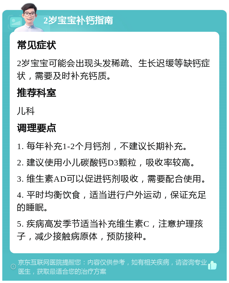 2岁宝宝补钙指南 常见症状 2岁宝宝可能会出现头发稀疏、生长迟缓等缺钙症状，需要及时补充钙质。 推荐科室 儿科 调理要点 1. 每年补充1-2个月钙剂，不建议长期补充。 2. 建议使用小儿碳酸钙D3颗粒，吸收率较高。 3. 维生素AD可以促进钙剂吸收，需要配合使用。 4. 平时均衡饮食，适当进行户外运动，保证充足的睡眠。 5. 疾病高发季节适当补充维生素C，注意护理孩子，减少接触病原体，预防接种。