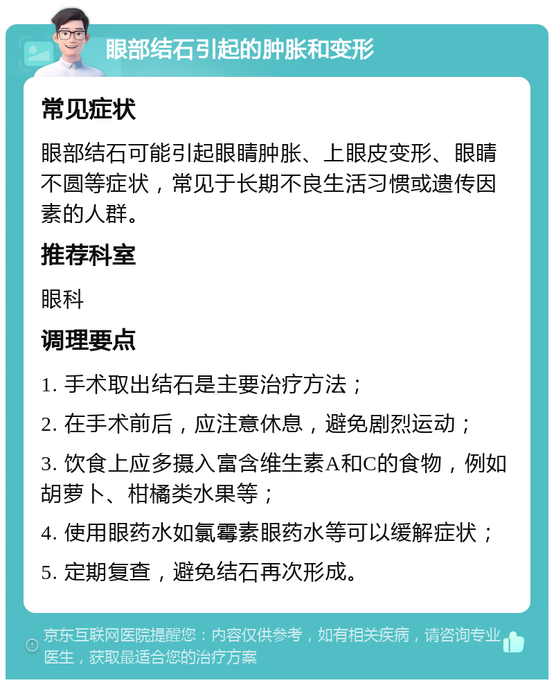 眼部结石引起的肿胀和变形 常见症状 眼部结石可能引起眼睛肿胀、上眼皮变形、眼睛不圆等症状，常见于长期不良生活习惯或遗传因素的人群。 推荐科室 眼科 调理要点 1. 手术取出结石是主要治疗方法； 2. 在手术前后，应注意休息，避免剧烈运动； 3. 饮食上应多摄入富含维生素A和C的食物，例如胡萝卜、柑橘类水果等； 4. 使用眼药水如氯霉素眼药水等可以缓解症状； 5. 定期复查，避免结石再次形成。