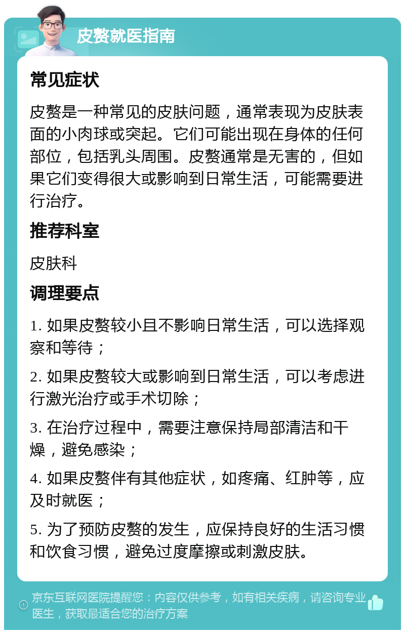 皮赘就医指南 常见症状 皮赘是一种常见的皮肤问题，通常表现为皮肤表面的小肉球或突起。它们可能出现在身体的任何部位，包括乳头周围。皮赘通常是无害的，但如果它们变得很大或影响到日常生活，可能需要进行治疗。 推荐科室 皮肤科 调理要点 1. 如果皮赘较小且不影响日常生活，可以选择观察和等待； 2. 如果皮赘较大或影响到日常生活，可以考虑进行激光治疗或手术切除； 3. 在治疗过程中，需要注意保持局部清洁和干燥，避免感染； 4. 如果皮赘伴有其他症状，如疼痛、红肿等，应及时就医； 5. 为了预防皮赘的发生，应保持良好的生活习惯和饮食习惯，避免过度摩擦或刺激皮肤。