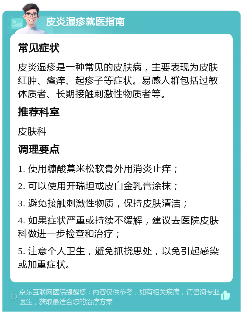 皮炎湿疹就医指南 常见症状 皮炎湿疹是一种常见的皮肤病，主要表现为皮肤红肿、瘙痒、起疹子等症状。易感人群包括过敏体质者、长期接触刺激性物质者等。 推荐科室 皮肤科 调理要点 1. 使用糠酸莫米松软膏外用消炎止痒； 2. 可以使用开瑞坦或皮白金乳膏涂抹； 3. 避免接触刺激性物质，保持皮肤清洁； 4. 如果症状严重或持续不缓解，建议去医院皮肤科做进一步检查和治疗； 5. 注意个人卫生，避免抓挠患处，以免引起感染或加重症状。