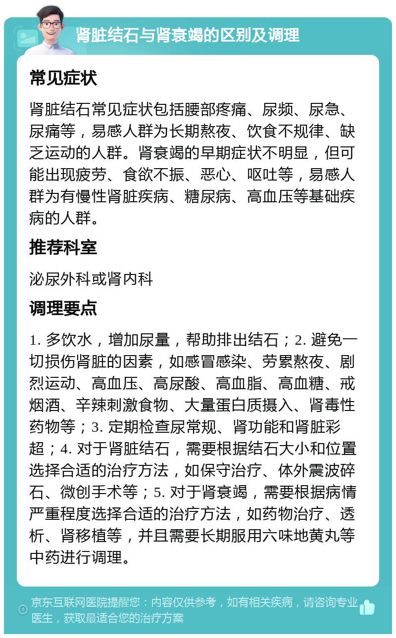 肾脏结石与肾衰竭的区别及调理 常见症状 肾脏结石常见症状包括腰部疼痛、尿频、尿急、尿痛等，易感人群为长期熬夜、饮食不规律、缺乏运动的人群。肾衰竭的早期症状不明显，但可能出现疲劳、食欲不振、恶心、呕吐等，易感人群为有慢性肾脏疾病、糖尿病、高血压等基础疾病的人群。 推荐科室 泌尿外科或肾内科 调理要点 1. 多饮水，增加尿量，帮助排出结石；2. 避免一切损伤肾脏的因素，如感冒感染、劳累熬夜、剧烈运动、高血压、高尿酸、高血脂、高血糖、戒烟酒、辛辣刺激食物、大量蛋白质摄入、肾毒性药物等；3. 定期检查尿常规、肾功能和肾脏彩超；4. 对于肾脏结石，需要根据结石大小和位置选择合适的治疗方法，如保守治疗、体外震波碎石、微创手术等；5. 对于肾衰竭，需要根据病情严重程度选择合适的治疗方法，如药物治疗、透析、肾移植等，并且需要长期服用六味地黄丸等中药进行调理。