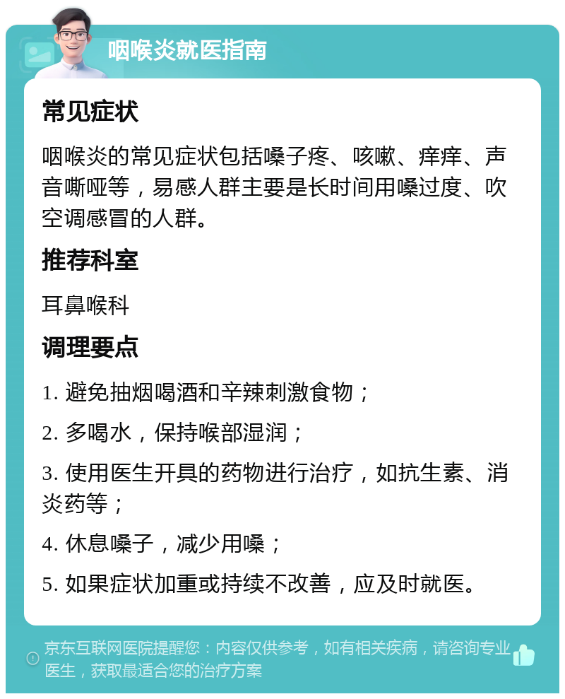 咽喉炎就医指南 常见症状 咽喉炎的常见症状包括嗓子疼、咳嗽、痒痒、声音嘶哑等，易感人群主要是长时间用嗓过度、吹空调感冒的人群。 推荐科室 耳鼻喉科 调理要点 1. 避免抽烟喝酒和辛辣刺激食物； 2. 多喝水，保持喉部湿润； 3. 使用医生开具的药物进行治疗，如抗生素、消炎药等； 4. 休息嗓子，减少用嗓； 5. 如果症状加重或持续不改善，应及时就医。