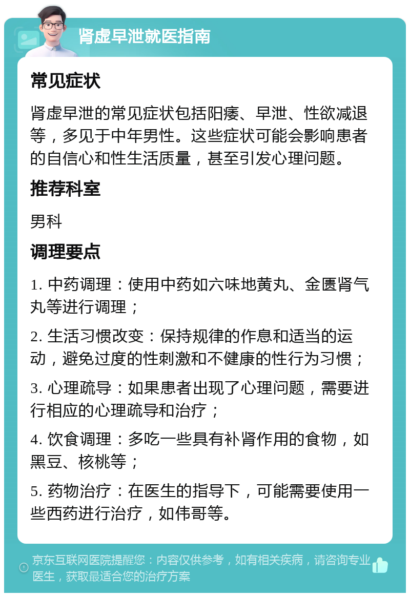 肾虚早泄就医指南 常见症状 肾虚早泄的常见症状包括阳痿、早泄、性欲减退等，多见于中年男性。这些症状可能会影响患者的自信心和性生活质量，甚至引发心理问题。 推荐科室 男科 调理要点 1. 中药调理：使用中药如六味地黄丸、金匮肾气丸等进行调理； 2. 生活习惯改变：保持规律的作息和适当的运动，避免过度的性刺激和不健康的性行为习惯； 3. 心理疏导：如果患者出现了心理问题，需要进行相应的心理疏导和治疗； 4. 饮食调理：多吃一些具有补肾作用的食物，如黑豆、核桃等； 5. 药物治疗：在医生的指导下，可能需要使用一些西药进行治疗，如伟哥等。