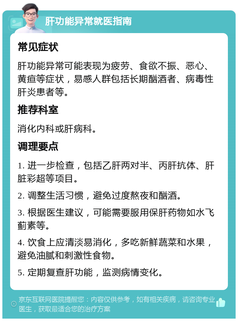 肝功能异常就医指南 常见症状 肝功能异常可能表现为疲劳、食欲不振、恶心、黄疸等症状，易感人群包括长期酗酒者、病毒性肝炎患者等。 推荐科室 消化内科或肝病科。 调理要点 1. 进一步检查，包括乙肝两对半、丙肝抗体、肝脏彩超等项目。 2. 调整生活习惯，避免过度熬夜和酗酒。 3. 根据医生建议，可能需要服用保肝药物如水飞蓟素等。 4. 饮食上应清淡易消化，多吃新鲜蔬菜和水果，避免油腻和刺激性食物。 5. 定期复查肝功能，监测病情变化。