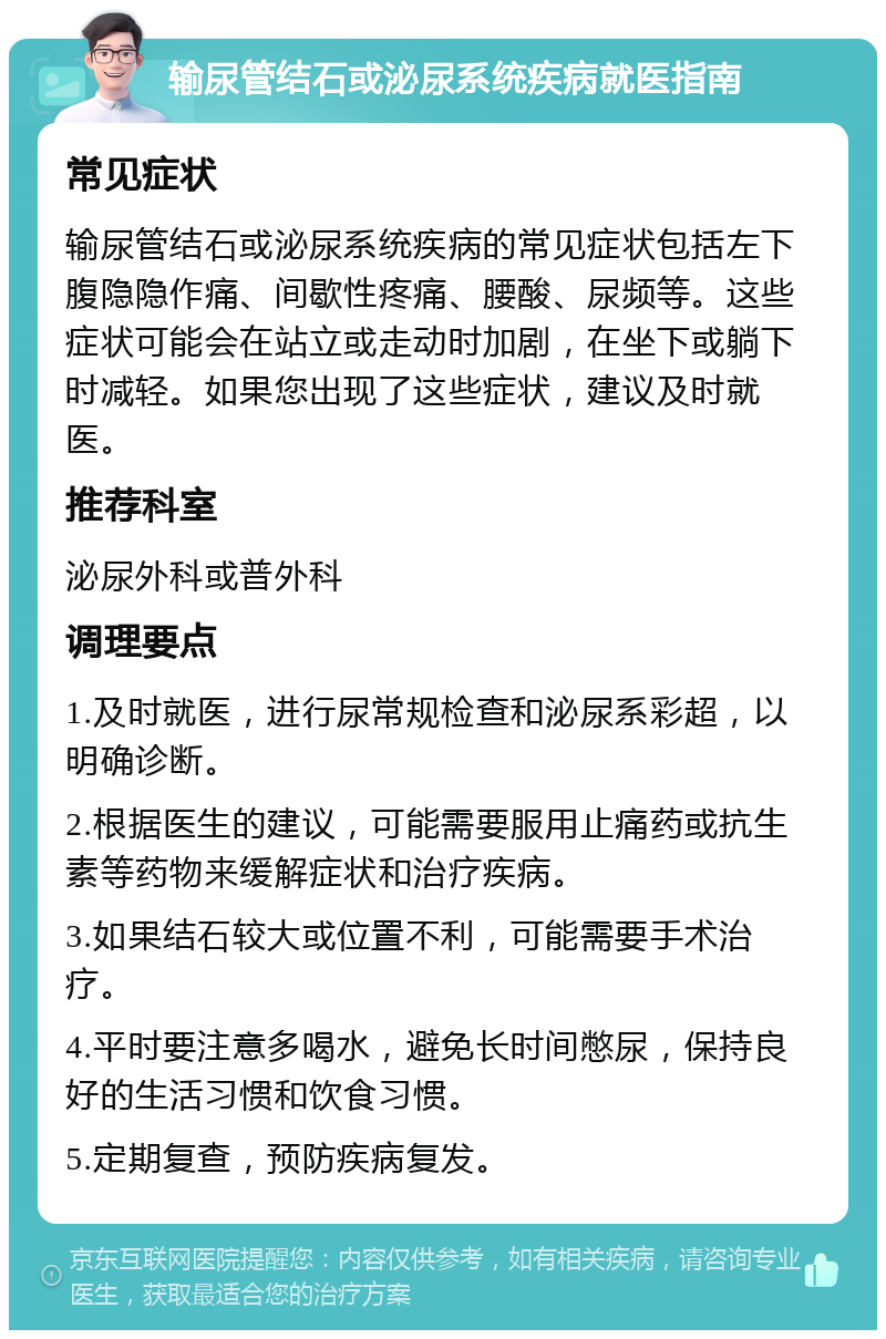 输尿管结石或泌尿系统疾病就医指南 常见症状 输尿管结石或泌尿系统疾病的常见症状包括左下腹隐隐作痛、间歇性疼痛、腰酸、尿频等。这些症状可能会在站立或走动时加剧，在坐下或躺下时减轻。如果您出现了这些症状，建议及时就医。 推荐科室 泌尿外科或普外科 调理要点 1.及时就医，进行尿常规检查和泌尿系彩超，以明确诊断。 2.根据医生的建议，可能需要服用止痛药或抗生素等药物来缓解症状和治疗疾病。 3.如果结石较大或位置不利，可能需要手术治疗。 4.平时要注意多喝水，避免长时间憋尿，保持良好的生活习惯和饮食习惯。 5.定期复查，预防疾病复发。