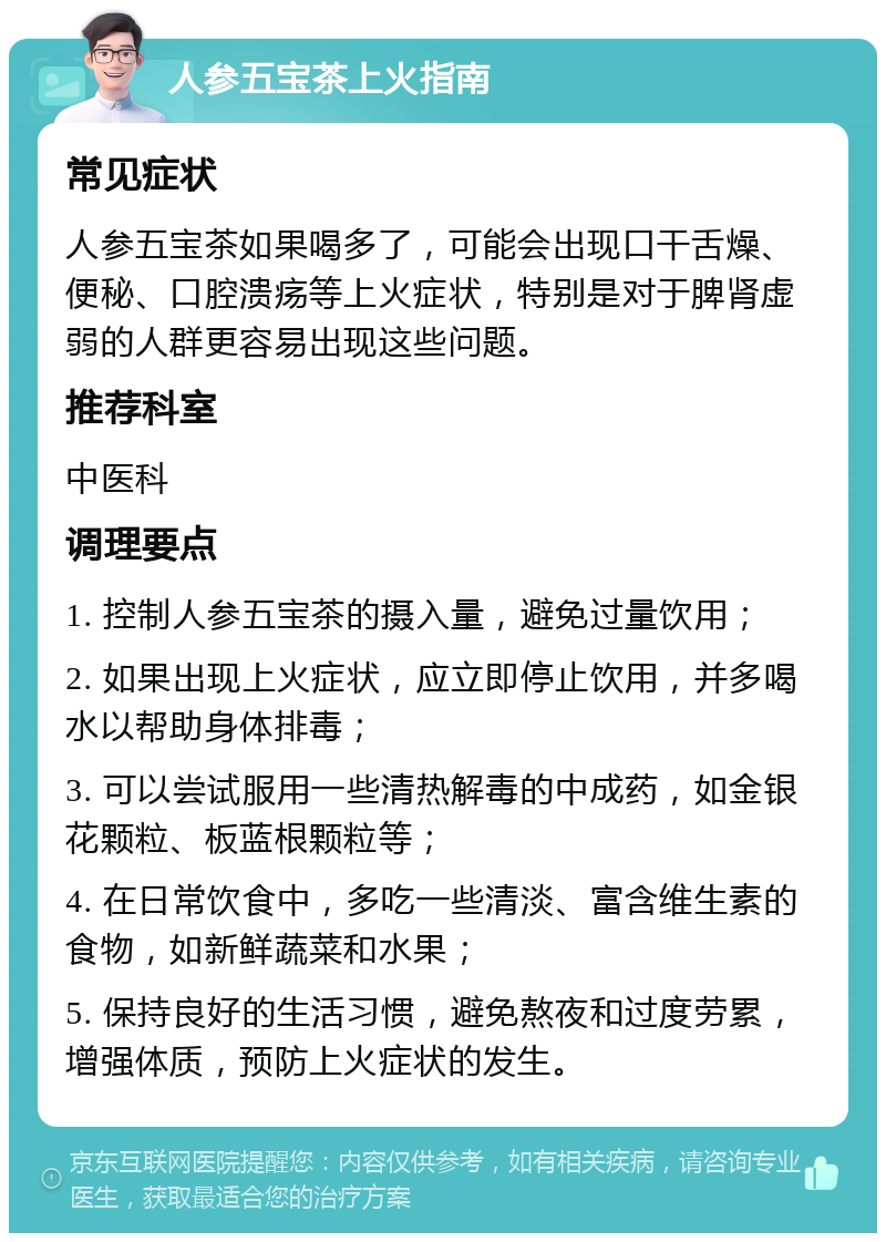 人参五宝茶上火指南 常见症状 人参五宝茶如果喝多了，可能会出现口干舌燥、便秘、口腔溃疡等上火症状，特别是对于脾肾虚弱的人群更容易出现这些问题。 推荐科室 中医科 调理要点 1. 控制人参五宝茶的摄入量，避免过量饮用； 2. 如果出现上火症状，应立即停止饮用，并多喝水以帮助身体排毒； 3. 可以尝试服用一些清热解毒的中成药，如金银花颗粒、板蓝根颗粒等； 4. 在日常饮食中，多吃一些清淡、富含维生素的食物，如新鲜蔬菜和水果； 5. 保持良好的生活习惯，避免熬夜和过度劳累，增强体质，预防上火症状的发生。