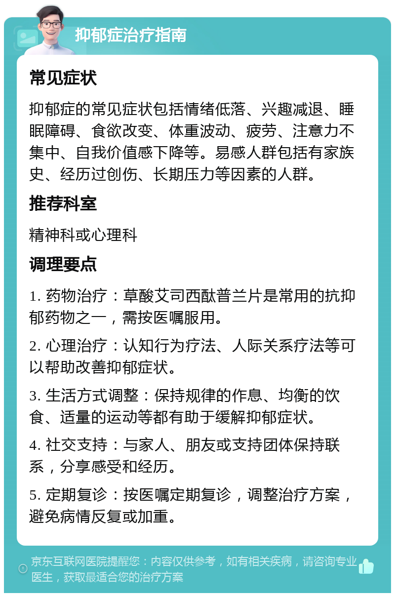 抑郁症治疗指南 常见症状 抑郁症的常见症状包括情绪低落、兴趣减退、睡眠障碍、食欲改变、体重波动、疲劳、注意力不集中、自我价值感下降等。易感人群包括有家族史、经历过创伤、长期压力等因素的人群。 推荐科室 精神科或心理科 调理要点 1. 药物治疗：草酸艾司西酞普兰片是常用的抗抑郁药物之一，需按医嘱服用。 2. 心理治疗：认知行为疗法、人际关系疗法等可以帮助改善抑郁症状。 3. 生活方式调整：保持规律的作息、均衡的饮食、适量的运动等都有助于缓解抑郁症状。 4. 社交支持：与家人、朋友或支持团体保持联系，分享感受和经历。 5. 定期复诊：按医嘱定期复诊，调整治疗方案，避免病情反复或加重。