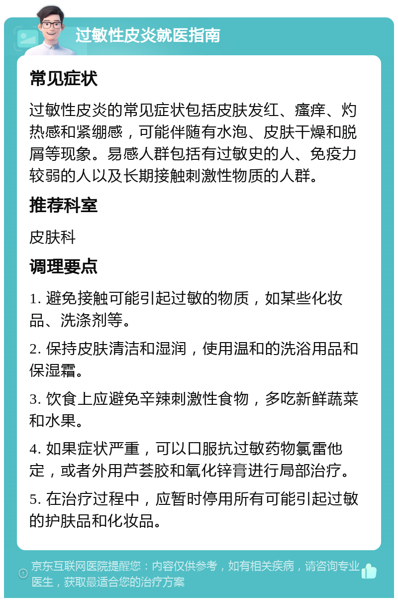 过敏性皮炎就医指南 常见症状 过敏性皮炎的常见症状包括皮肤发红、瘙痒、灼热感和紧绷感，可能伴随有水泡、皮肤干燥和脱屑等现象。易感人群包括有过敏史的人、免疫力较弱的人以及长期接触刺激性物质的人群。 推荐科室 皮肤科 调理要点 1. 避免接触可能引起过敏的物质，如某些化妆品、洗涤剂等。 2. 保持皮肤清洁和湿润，使用温和的洗浴用品和保湿霜。 3. 饮食上应避免辛辣刺激性食物，多吃新鲜蔬菜和水果。 4. 如果症状严重，可以口服抗过敏药物氯雷他定，或者外用芦荟胶和氧化锌膏进行局部治疗。 5. 在治疗过程中，应暂时停用所有可能引起过敏的护肤品和化妆品。