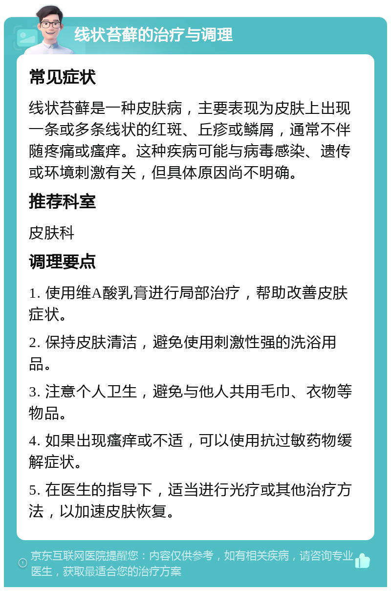 线状苔藓的治疗与调理 常见症状 线状苔藓是一种皮肤病，主要表现为皮肤上出现一条或多条线状的红斑、丘疹或鳞屑，通常不伴随疼痛或瘙痒。这种疾病可能与病毒感染、遗传或环境刺激有关，但具体原因尚不明确。 推荐科室 皮肤科 调理要点 1. 使用维A酸乳膏进行局部治疗，帮助改善皮肤症状。 2. 保持皮肤清洁，避免使用刺激性强的洗浴用品。 3. 注意个人卫生，避免与他人共用毛巾、衣物等物品。 4. 如果出现瘙痒或不适，可以使用抗过敏药物缓解症状。 5. 在医生的指导下，适当进行光疗或其他治疗方法，以加速皮肤恢复。