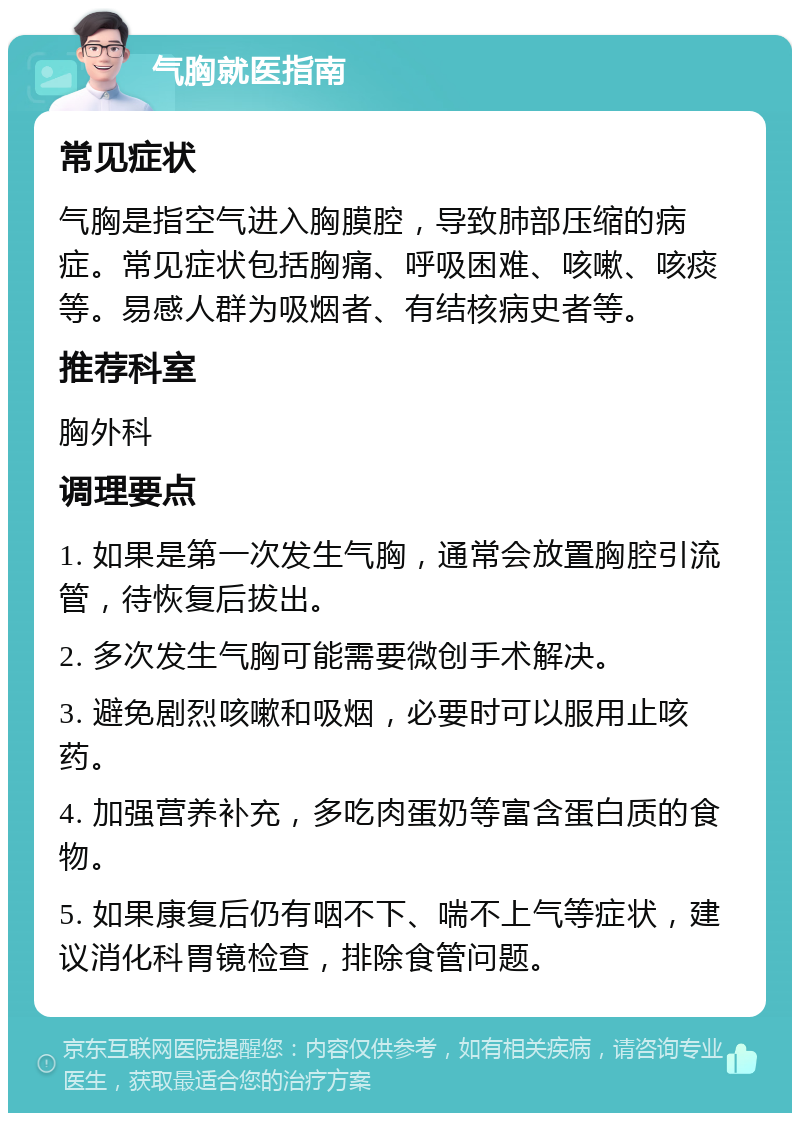 气胸就医指南 常见症状 气胸是指空气进入胸膜腔，导致肺部压缩的病症。常见症状包括胸痛、呼吸困难、咳嗽、咳痰等。易感人群为吸烟者、有结核病史者等。 推荐科室 胸外科 调理要点 1. 如果是第一次发生气胸，通常会放置胸腔引流管，待恢复后拔出。 2. 多次发生气胸可能需要微创手术解决。 3. 避免剧烈咳嗽和吸烟，必要时可以服用止咳药。 4. 加强营养补充，多吃肉蛋奶等富含蛋白质的食物。 5. 如果康复后仍有咽不下、喘不上气等症状，建议消化科胃镜检查，排除食管问题。