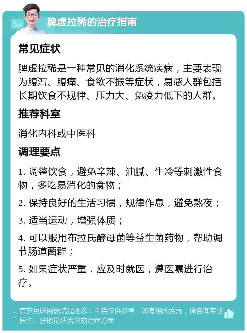 脾虚拉稀的治疗指南 常见症状 脾虚拉稀是一种常见的消化系统疾病，主要表现为腹泻、腹痛、食欲不振等症状，易感人群包括长期饮食不规律、压力大、免疫力低下的人群。 推荐科室 消化内科或中医科 调理要点 1. 调整饮食，避免辛辣、油腻、生冷等刺激性食物，多吃易消化的食物； 2. 保持良好的生活习惯，规律作息，避免熬夜； 3. 适当运动，增强体质； 4. 可以服用布拉氏酵母菌等益生菌药物，帮助调节肠道菌群； 5. 如果症状严重，应及时就医，遵医嘱进行治疗。