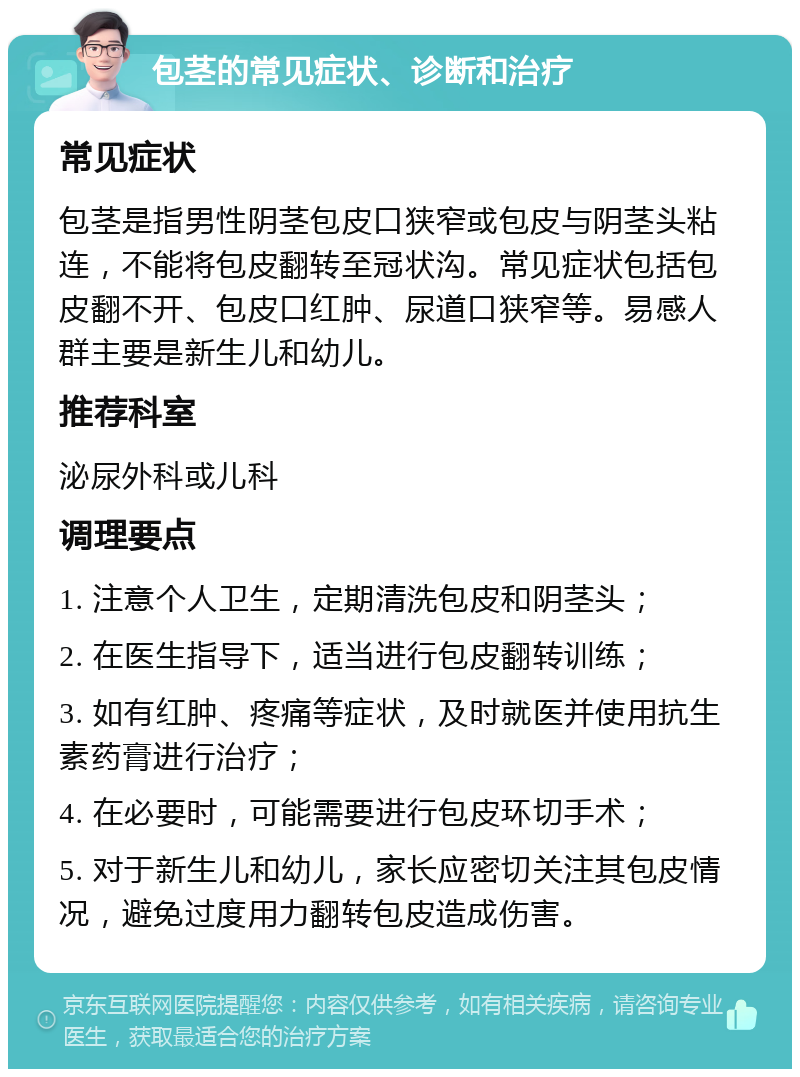 包茎的常见症状、诊断和治疗 常见症状 包茎是指男性阴茎包皮口狭窄或包皮与阴茎头粘连，不能将包皮翻转至冠状沟。常见症状包括包皮翻不开、包皮口红肿、尿道口狭窄等。易感人群主要是新生儿和幼儿。 推荐科室 泌尿外科或儿科 调理要点 1. 注意个人卫生，定期清洗包皮和阴茎头； 2. 在医生指导下，适当进行包皮翻转训练； 3. 如有红肿、疼痛等症状，及时就医并使用抗生素药膏进行治疗； 4. 在必要时，可能需要进行包皮环切手术； 5. 对于新生儿和幼儿，家长应密切关注其包皮情况，避免过度用力翻转包皮造成伤害。