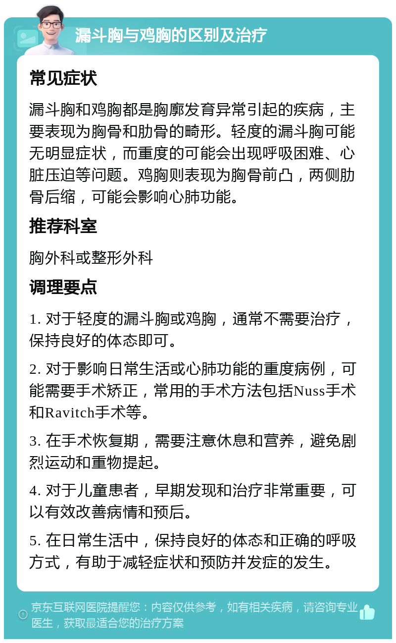 漏斗胸与鸡胸的区别及治疗 常见症状 漏斗胸和鸡胸都是胸廓发育异常引起的疾病，主要表现为胸骨和肋骨的畸形。轻度的漏斗胸可能无明显症状，而重度的可能会出现呼吸困难、心脏压迫等问题。鸡胸则表现为胸骨前凸，两侧肋骨后缩，可能会影响心肺功能。 推荐科室 胸外科或整形外科 调理要点 1. 对于轻度的漏斗胸或鸡胸，通常不需要治疗，保持良好的体态即可。 2. 对于影响日常生活或心肺功能的重度病例，可能需要手术矫正，常用的手术方法包括Nuss手术和Ravitch手术等。 3. 在手术恢复期，需要注意休息和营养，避免剧烈运动和重物提起。 4. 对于儿童患者，早期发现和治疗非常重要，可以有效改善病情和预后。 5. 在日常生活中，保持良好的体态和正确的呼吸方式，有助于减轻症状和预防并发症的发生。