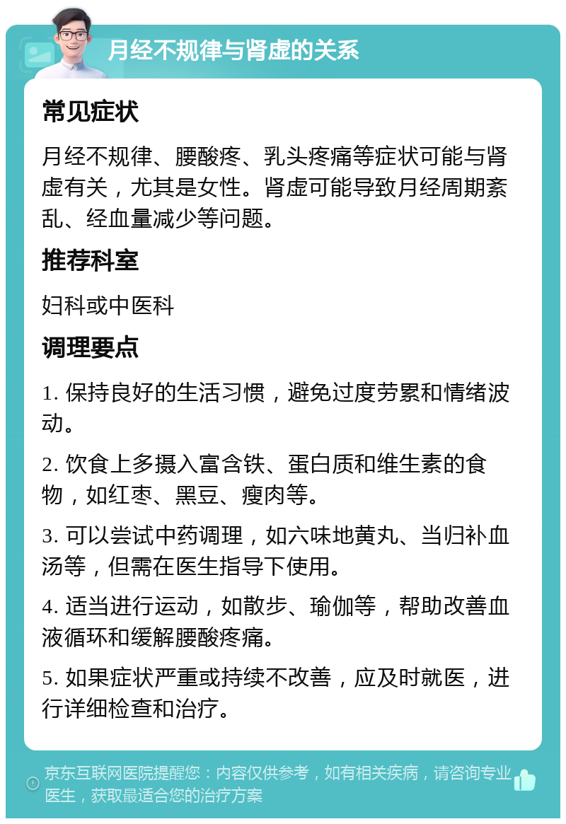 月经不规律与肾虚的关系 常见症状 月经不规律、腰酸疼、乳头疼痛等症状可能与肾虚有关，尤其是女性。肾虚可能导致月经周期紊乱、经血量减少等问题。 推荐科室 妇科或中医科 调理要点 1. 保持良好的生活习惯，避免过度劳累和情绪波动。 2. 饮食上多摄入富含铁、蛋白质和维生素的食物，如红枣、黑豆、瘦肉等。 3. 可以尝试中药调理，如六味地黄丸、当归补血汤等，但需在医生指导下使用。 4. 适当进行运动，如散步、瑜伽等，帮助改善血液循环和缓解腰酸疼痛。 5. 如果症状严重或持续不改善，应及时就医，进行详细检查和治疗。