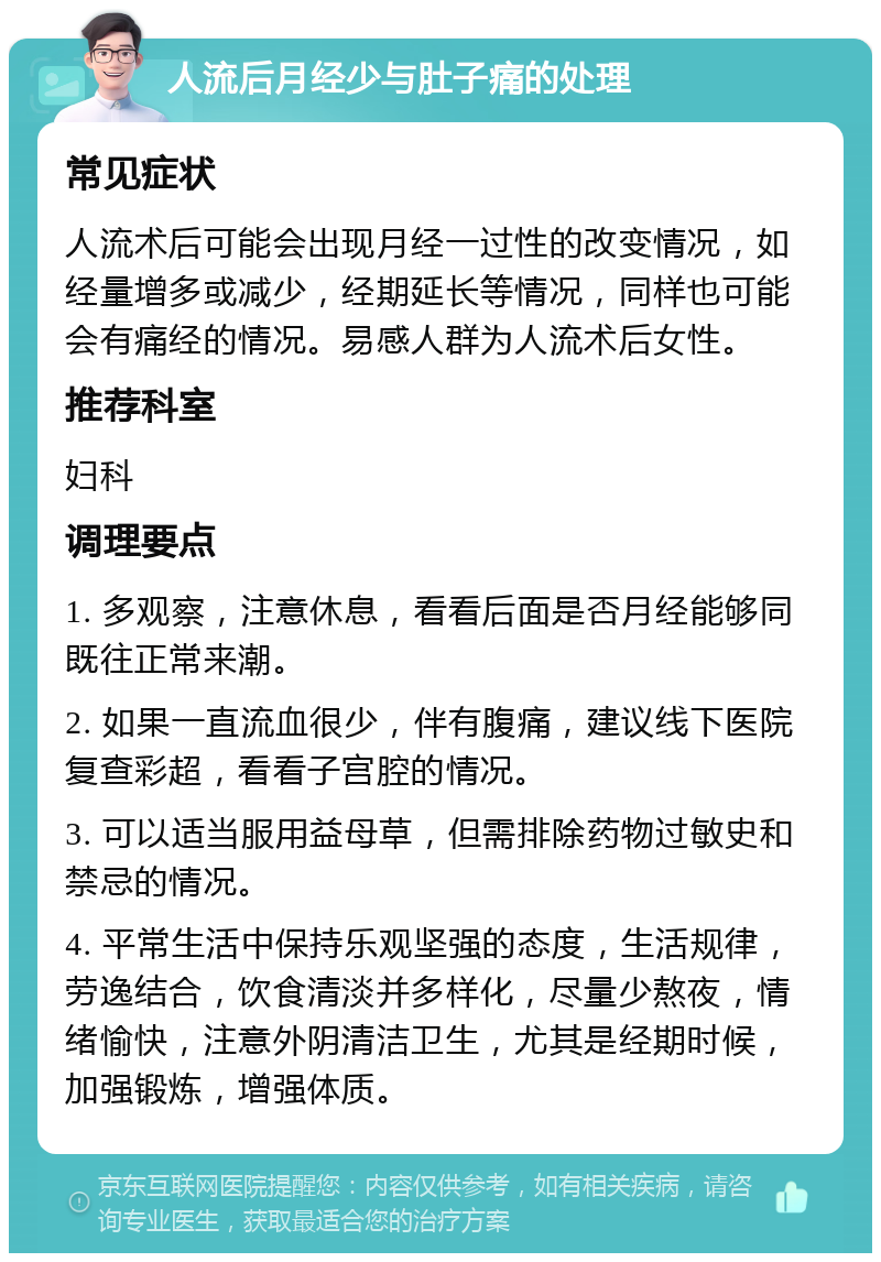 人流后月经少与肚子痛的处理 常见症状 人流术后可能会出现月经一过性的改变情况，如经量增多或减少，经期延长等情况，同样也可能会有痛经的情况。易感人群为人流术后女性。 推荐科室 妇科 调理要点 1. 多观察，注意休息，看看后面是否月经能够同既往正常来潮。 2. 如果一直流血很少，伴有腹痛，建议线下医院复查彩超，看看子宫腔的情况。 3. 可以适当服用益母草，但需排除药物过敏史和禁忌的情况。 4. 平常生活中保持乐观坚强的态度，生活规律，劳逸结合，饮食清淡并多样化，尽量少熬夜，情绪愉快，注意外阴清洁卫生，尤其是经期时候，加强锻炼，增强体质。