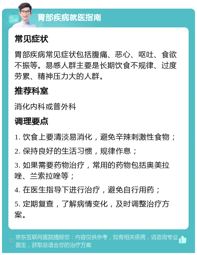 胃部疾病就医指南 常见症状 胃部疾病常见症状包括腹痛、恶心、呕吐、食欲不振等。易感人群主要是长期饮食不规律、过度劳累、精神压力大的人群。 推荐科室 消化内科或普外科 调理要点 1. 饮食上要清淡易消化，避免辛辣刺激性食物； 2. 保持良好的生活习惯，规律作息； 3. 如果需要药物治疗，常用的药物包括奥美拉唑、兰索拉唑等； 4. 在医生指导下进行治疗，避免自行用药； 5. 定期复查，了解病情变化，及时调整治疗方案。