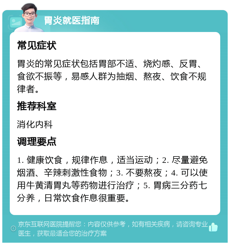 胃炎就医指南 常见症状 胃炎的常见症状包括胃部不适、烧灼感、反胃、食欲不振等，易感人群为抽烟、熬夜、饮食不规律者。 推荐科室 消化内科 调理要点 1. 健康饮食，规律作息，适当运动；2. 尽量避免烟酒、辛辣刺激性食物；3. 不要熬夜；4. 可以使用牛黄清胃丸等药物进行治疗；5. 胃病三分药七分养，日常饮食作息很重要。