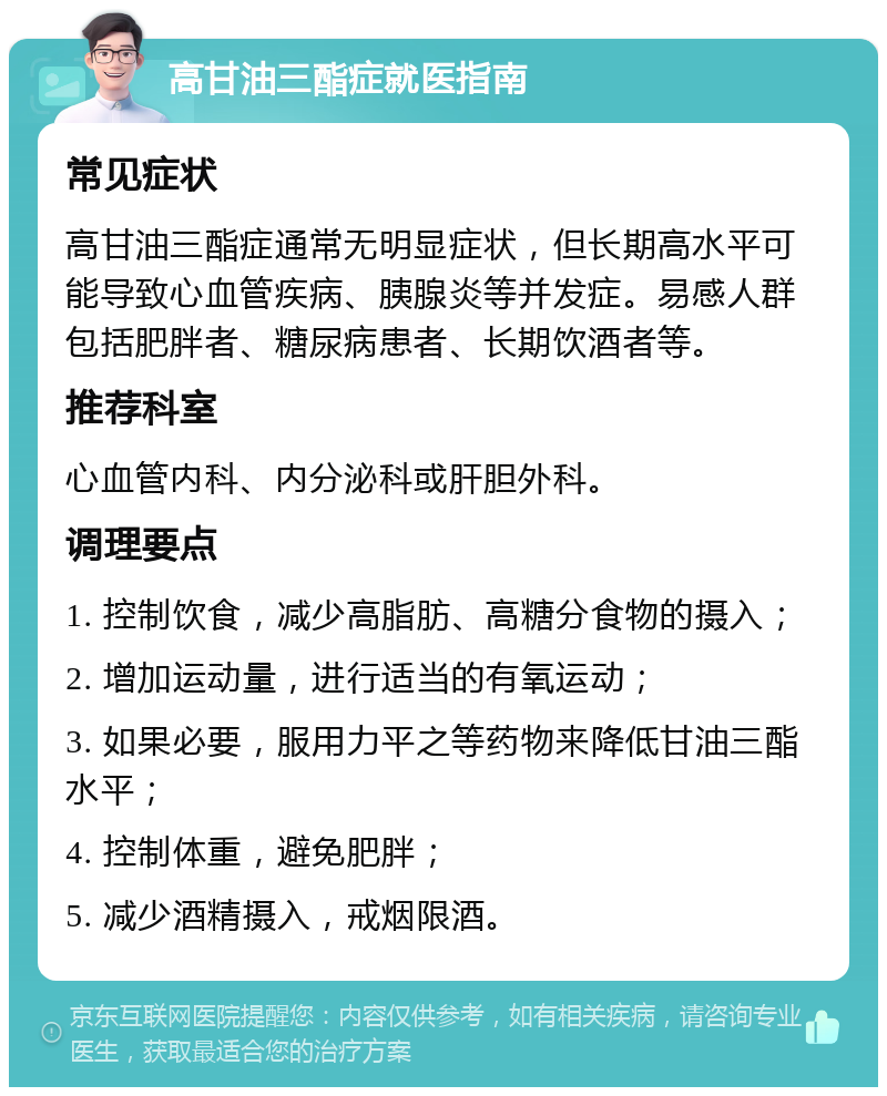 高甘油三酯症就医指南 常见症状 高甘油三酯症通常无明显症状，但长期高水平可能导致心血管疾病、胰腺炎等并发症。易感人群包括肥胖者、糖尿病患者、长期饮酒者等。 推荐科室 心血管内科、内分泌科或肝胆外科。 调理要点 1. 控制饮食，减少高脂肪、高糖分食物的摄入； 2. 增加运动量，进行适当的有氧运动； 3. 如果必要，服用力平之等药物来降低甘油三酯水平； 4. 控制体重，避免肥胖； 5. 减少酒精摄入，戒烟限酒。