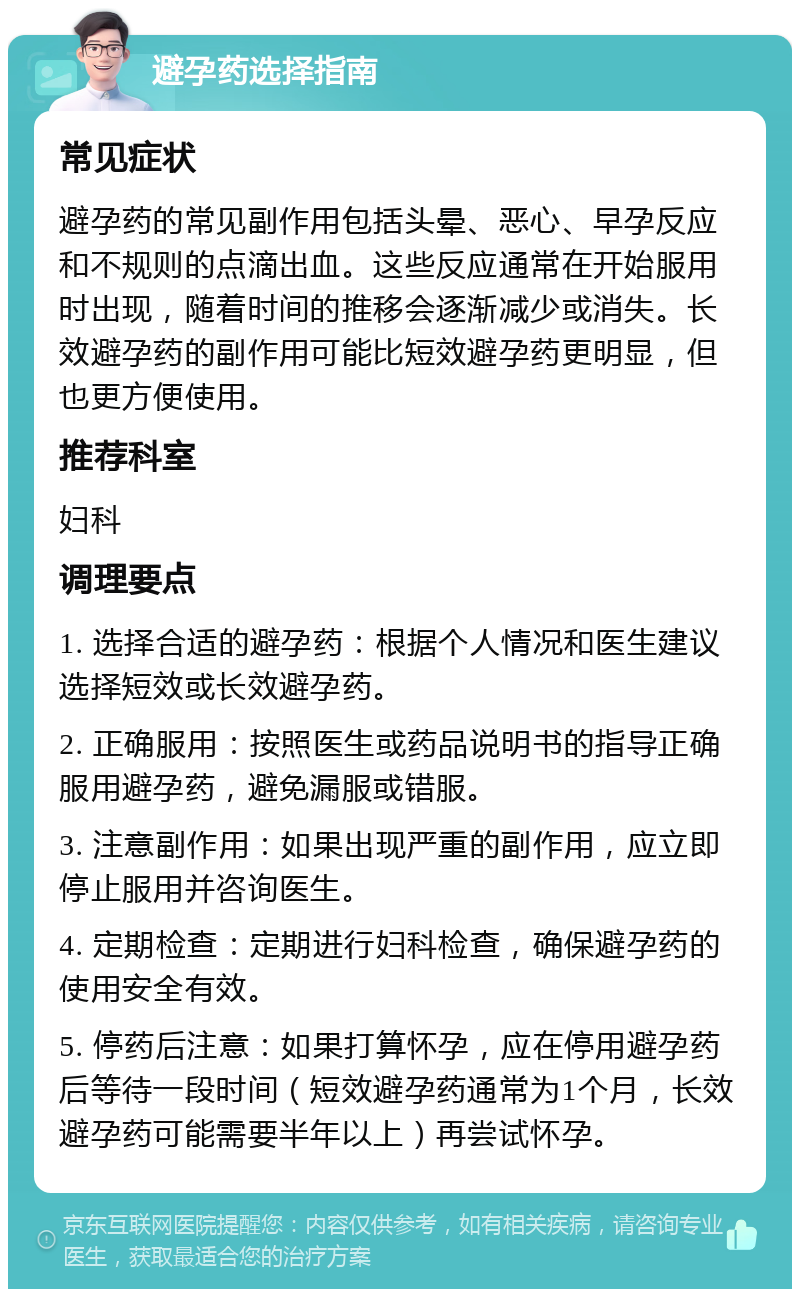 避孕药选择指南 常见症状 避孕药的常见副作用包括头晕、恶心、早孕反应和不规则的点滴出血。这些反应通常在开始服用时出现，随着时间的推移会逐渐减少或消失。长效避孕药的副作用可能比短效避孕药更明显，但也更方便使用。 推荐科室 妇科 调理要点 1. 选择合适的避孕药：根据个人情况和医生建议选择短效或长效避孕药。 2. 正确服用：按照医生或药品说明书的指导正确服用避孕药，避免漏服或错服。 3. 注意副作用：如果出现严重的副作用，应立即停止服用并咨询医生。 4. 定期检查：定期进行妇科检查，确保避孕药的使用安全有效。 5. 停药后注意：如果打算怀孕，应在停用避孕药后等待一段时间（短效避孕药通常为1个月，长效避孕药可能需要半年以上）再尝试怀孕。