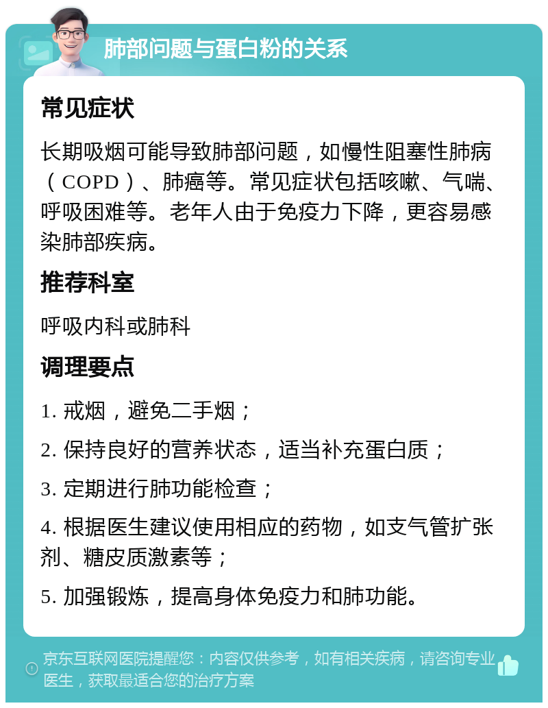 肺部问题与蛋白粉的关系 常见症状 长期吸烟可能导致肺部问题，如慢性阻塞性肺病（COPD）、肺癌等。常见症状包括咳嗽、气喘、呼吸困难等。老年人由于免疫力下降，更容易感染肺部疾病。 推荐科室 呼吸内科或肺科 调理要点 1. 戒烟，避免二手烟； 2. 保持良好的营养状态，适当补充蛋白质； 3. 定期进行肺功能检查； 4. 根据医生建议使用相应的药物，如支气管扩张剂、糖皮质激素等； 5. 加强锻炼，提高身体免疫力和肺功能。