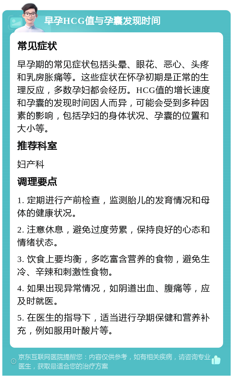 早孕HCG值与孕囊发现时间 常见症状 早孕期的常见症状包括头晕、眼花、恶心、头疼和乳房胀痛等。这些症状在怀孕初期是正常的生理反应，多数孕妇都会经历。HCG值的增长速度和孕囊的发现时间因人而异，可能会受到多种因素的影响，包括孕妇的身体状况、孕囊的位置和大小等。 推荐科室 妇产科 调理要点 1. 定期进行产前检查，监测胎儿的发育情况和母体的健康状况。 2. 注意休息，避免过度劳累，保持良好的心态和情绪状态。 3. 饮食上要均衡，多吃富含营养的食物，避免生冷、辛辣和刺激性食物。 4. 如果出现异常情况，如阴道出血、腹痛等，应及时就医。 5. 在医生的指导下，适当进行孕期保健和营养补充，例如服用叶酸片等。