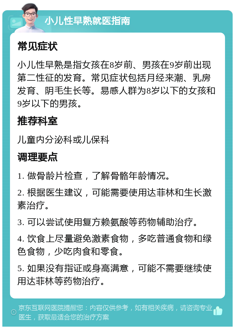 小儿性早熟就医指南 常见症状 小儿性早熟是指女孩在8岁前、男孩在9岁前出现第二性征的发育。常见症状包括月经来潮、乳房发育、阴毛生长等。易感人群为8岁以下的女孩和9岁以下的男孩。 推荐科室 儿童内分泌科或儿保科 调理要点 1. 做骨龄片检查，了解骨骼年龄情况。 2. 根据医生建议，可能需要使用达菲林和生长激素治疗。 3. 可以尝试使用复方赖氨酸等药物辅助治疗。 4. 饮食上尽量避免激素食物，多吃普通食物和绿色食物，少吃肉食和零食。 5. 如果没有指证或身高满意，可能不需要继续使用达菲林等药物治疗。