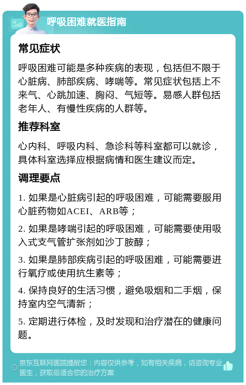 呼吸困难就医指南 常见症状 呼吸困难可能是多种疾病的表现，包括但不限于心脏病、肺部疾病、哮喘等。常见症状包括上不来气、心跳加速、胸闷、气短等。易感人群包括老年人、有慢性疾病的人群等。 推荐科室 心内科、呼吸内科、急诊科等科室都可以就诊，具体科室选择应根据病情和医生建议而定。 调理要点 1. 如果是心脏病引起的呼吸困难，可能需要服用心脏药物如ACEI、ARB等； 2. 如果是哮喘引起的呼吸困难，可能需要使用吸入式支气管扩张剂如沙丁胺醇； 3. 如果是肺部疾病引起的呼吸困难，可能需要进行氧疗或使用抗生素等； 4. 保持良好的生活习惯，避免吸烟和二手烟，保持室内空气清新； 5. 定期进行体检，及时发现和治疗潜在的健康问题。