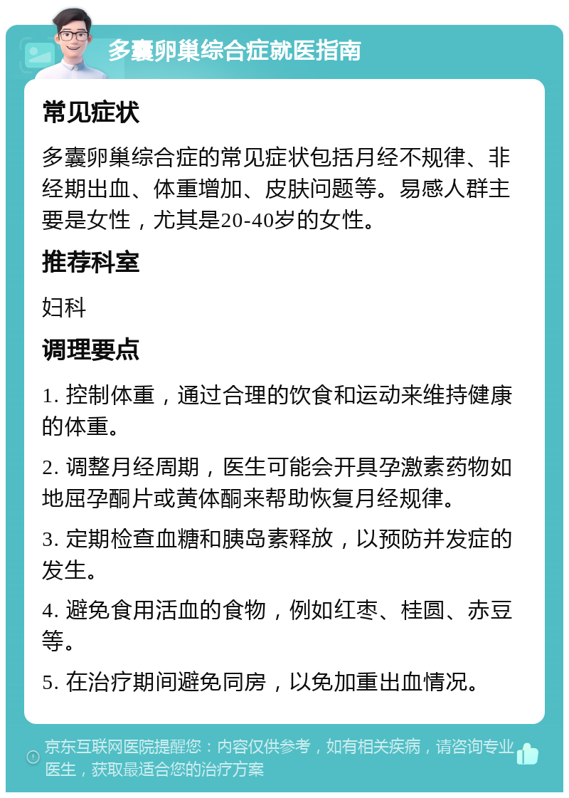 多囊卵巢综合症就医指南 常见症状 多囊卵巢综合症的常见症状包括月经不规律、非经期出血、体重增加、皮肤问题等。易感人群主要是女性，尤其是20-40岁的女性。 推荐科室 妇科 调理要点 1. 控制体重，通过合理的饮食和运动来维持健康的体重。 2. 调整月经周期，医生可能会开具孕激素药物如地屈孕酮片或黄体酮来帮助恢复月经规律。 3. 定期检查血糖和胰岛素释放，以预防并发症的发生。 4. 避免食用活血的食物，例如红枣、桂圆、赤豆等。 5. 在治疗期间避免同房，以免加重出血情况。