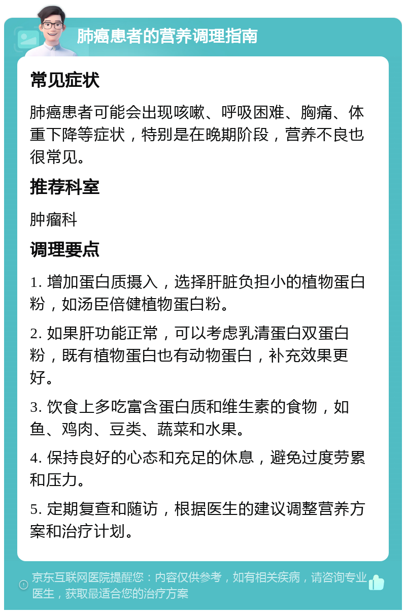 肺癌患者的营养调理指南 常见症状 肺癌患者可能会出现咳嗽、呼吸困难、胸痛、体重下降等症状，特别是在晚期阶段，营养不良也很常见。 推荐科室 肿瘤科 调理要点 1. 增加蛋白质摄入，选择肝脏负担小的植物蛋白粉，如汤臣倍健植物蛋白粉。 2. 如果肝功能正常，可以考虑乳清蛋白双蛋白粉，既有植物蛋白也有动物蛋白，补充效果更好。 3. 饮食上多吃富含蛋白质和维生素的食物，如鱼、鸡肉、豆类、蔬菜和水果。 4. 保持良好的心态和充足的休息，避免过度劳累和压力。 5. 定期复查和随访，根据医生的建议调整营养方案和治疗计划。