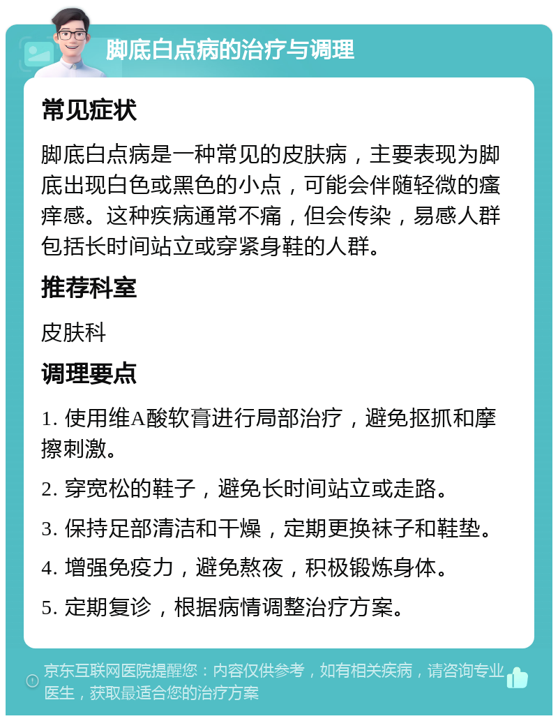 脚底白点病的治疗与调理 常见症状 脚底白点病是一种常见的皮肤病，主要表现为脚底出现白色或黑色的小点，可能会伴随轻微的瘙痒感。这种疾病通常不痛，但会传染，易感人群包括长时间站立或穿紧身鞋的人群。 推荐科室 皮肤科 调理要点 1. 使用维A酸软膏进行局部治疗，避免抠抓和摩擦刺激。 2. 穿宽松的鞋子，避免长时间站立或走路。 3. 保持足部清洁和干燥，定期更换袜子和鞋垫。 4. 增强免疫力，避免熬夜，积极锻炼身体。 5. 定期复诊，根据病情调整治疗方案。