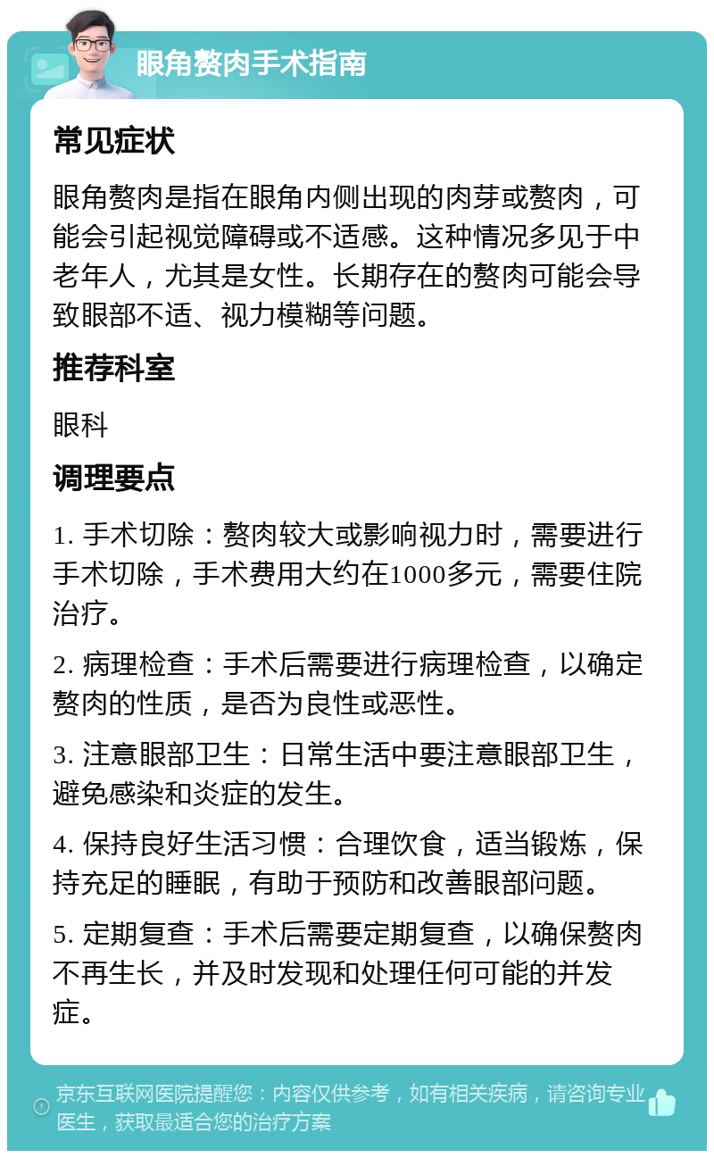 眼角赘肉手术指南 常见症状 眼角赘肉是指在眼角内侧出现的肉芽或赘肉，可能会引起视觉障碍或不适感。这种情况多见于中老年人，尤其是女性。长期存在的赘肉可能会导致眼部不适、视力模糊等问题。 推荐科室 眼科 调理要点 1. 手术切除：赘肉较大或影响视力时，需要进行手术切除，手术费用大约在1000多元，需要住院治疗。 2. 病理检查：手术后需要进行病理检查，以确定赘肉的性质，是否为良性或恶性。 3. 注意眼部卫生：日常生活中要注意眼部卫生，避免感染和炎症的发生。 4. 保持良好生活习惯：合理饮食，适当锻炼，保持充足的睡眠，有助于预防和改善眼部问题。 5. 定期复查：手术后需要定期复查，以确保赘肉不再生长，并及时发现和处理任何可能的并发症。